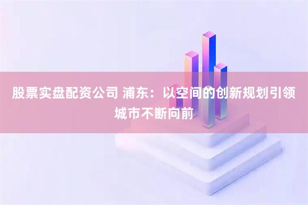 股票实盘配资公司 浦东：以空间的创新规划引领城市不断向前