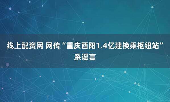 线上配资网 网传“重庆酉阳1.4亿建换乘枢纽站”系谣言