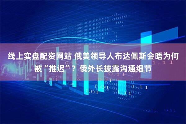 线上实盘配资网站 俄美领导人布达佩斯会晤为何被“推迟”？俄外长披露沟通细节