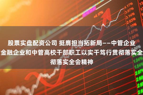 股票实盘配资公司 挺膺担当拓新局——中管企业、中管金融企业和中管高校干部职工以实干笃行贯彻落实全会精神