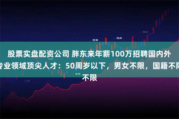 股票实盘配资公司 胖东来年薪100万招聘国内外专业领域顶尖人才：50周岁以下，男女不限，国籍不限