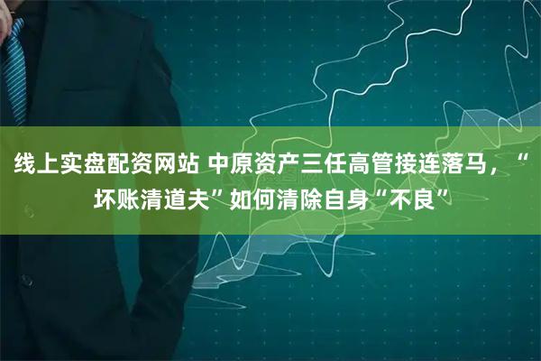 线上实盘配资网站 中原资产三任高管接连落马，“坏账清道夫”如何清除自身“不良”