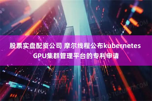 股票实盘配资公司 摩尔线程公布kubernetes GPU集群管理平台的专利申请