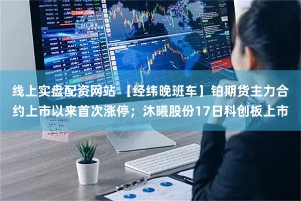 线上实盘配资网站 【经纬晚班车】铂期货主力合约上市以来首次涨停；沐曦股份17日科创板上市