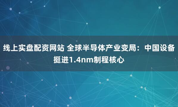 线上实盘配资网站 全球半导体产业变局：中国设备挺进1.4nm制程核心