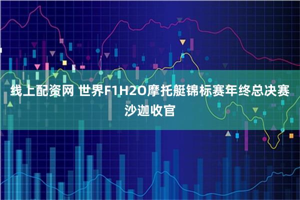 线上配资网 世界F1H2O摩托艇锦标赛年终总决赛沙迦收官