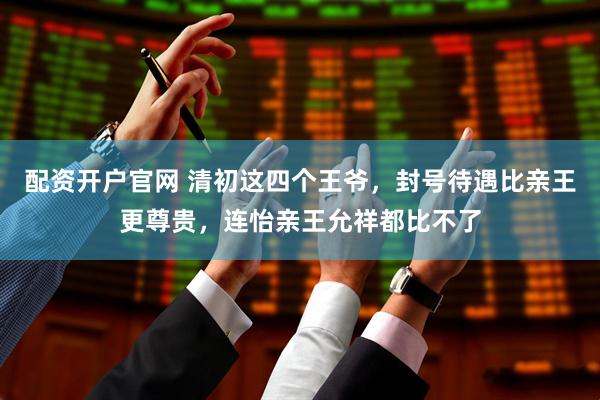 配资开户官网 清初这四个王爷，封号待遇比亲王更尊贵，连怡亲王允祥都比不了