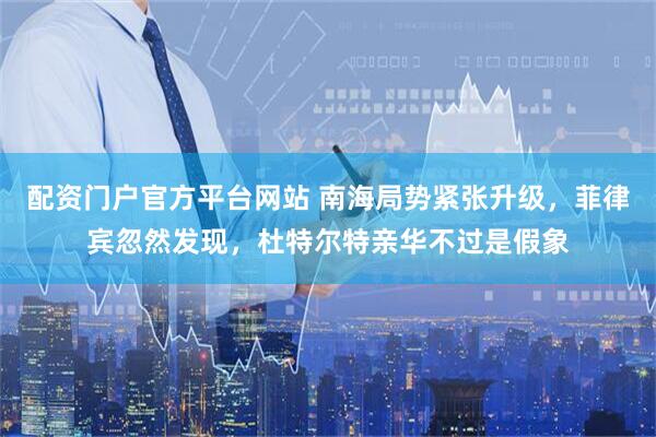 配资门户官方平台网站 南海局势紧张升级，菲律宾忽然发现，杜特尔特亲华不过是假象
