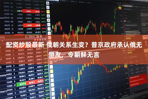 配资炒股最新 俄朝关系生变？普京政府承认俄无盟友，令朝鲜无言