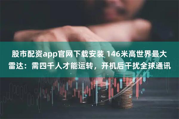 股市配资app官网下载安装 146米高世界最大雷达：需四千人才能运转，开机后干扰全球通讯