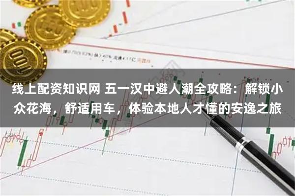 线上配资知识网 五一汉中避人潮全攻略：解锁小众花海，舒适用车，体验本地人才懂的安逸之旅