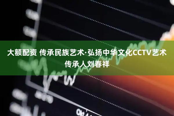 大额配资 传承民族艺术·弘扬中华文化CCTV艺术传承人刘春祥