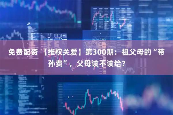 免费配资 【维权关爱】第300期：祖父母的“带孙费”，父母该不该给？