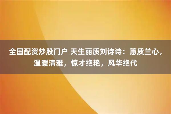 全国配资炒股门户 天生丽质刘诗诗：蕙质兰心，温暖清雅，惊才绝艳，风华绝代