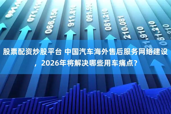 股票配资炒股平台 中国汽车海外售后服务网络建设，2026年将解决哪些用车痛点？