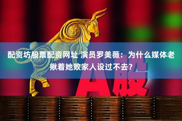 配资坊股票配资网址 演员罗美薇：为什么媒体老揪着她败家人设过不去？