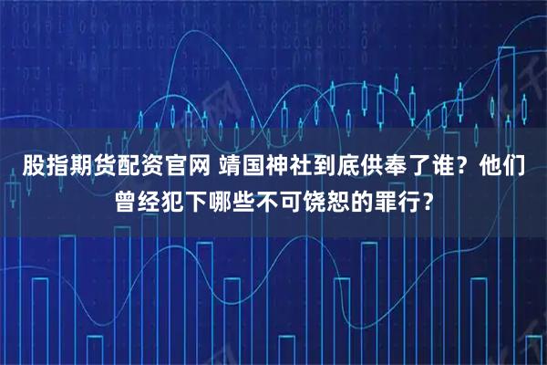 股指期货配资官网 靖国神社到底供奉了谁？他们曾经犯下哪些不可饶恕的罪行？
