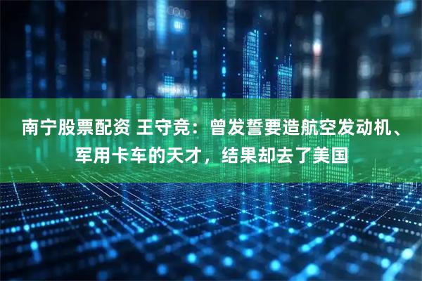 南宁股票配资 王守竞：曾发誓要造航空发动机、军用卡车的天才，结果却去了美国