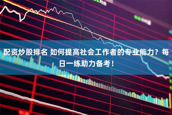配资炒股排名 如何提高社会工作者的专业能力？每日一练助力备考！