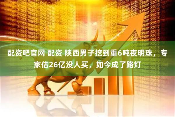 配资吧官网 配资 陕西男子挖到重6吨夜明珠，专家估26亿没人买，如今成了路灯