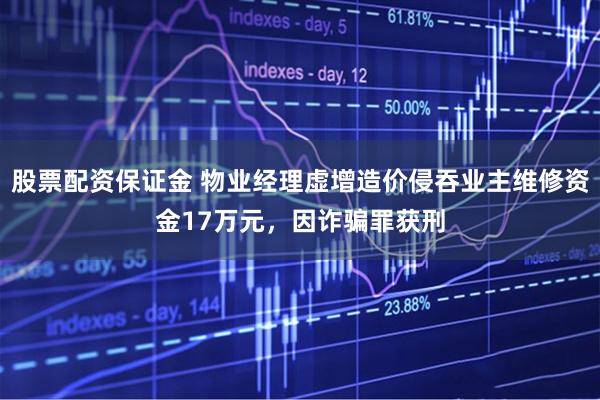 股票配资保证金 物业经理虚增造价侵吞业主维修资金17万元，因诈骗罪获刑